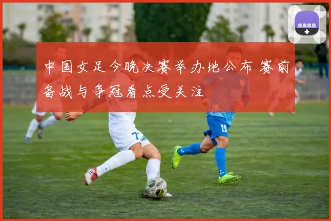 中国女足今晚决赛举办地公布 赛前备战与争冠看点受关注