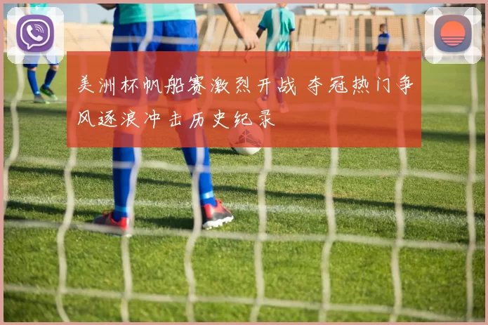 美洲杯帆船赛激烈开战 夺冠热门争风逐浪冲击历史纪录