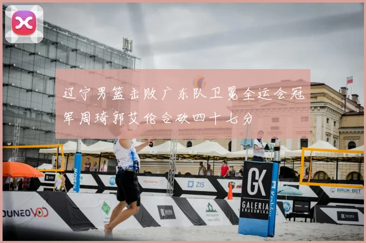 辽宁男篮击败广东队卫冕全运会冠军周琦郭艾伦合砍四十七分