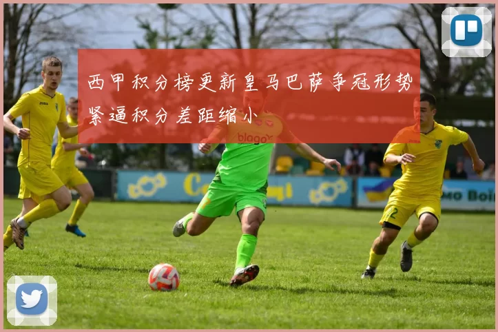 西甲积分榜更新皇马巴萨争冠形势紧逼积分差距缩小