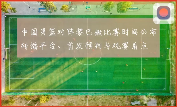 中国男篮对阵黎巴嫩比赛时间公布转播平台、首发预判与观赛看点