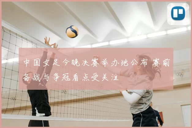 中国女足今晚决赛举办地公布 赛前备战与争冠看点受关注