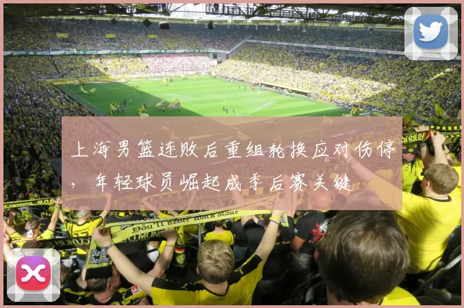 上海男篮连败后重组轮换应对伤停，年轻球员崛起成季后赛关键
