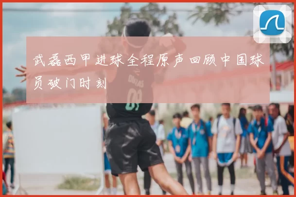 武磊西甲进球全程原声回顾中国球员破门时刻