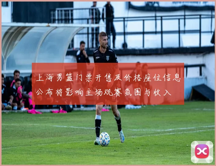 上海男篮门票开售及价格座位信息公布将影响主场观赛氛围与收入