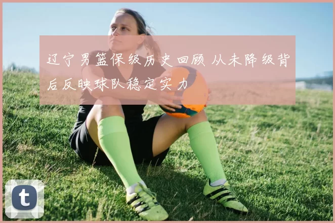 辽宁男篮保级历史回顾 从未降级背后反映球队稳定实力