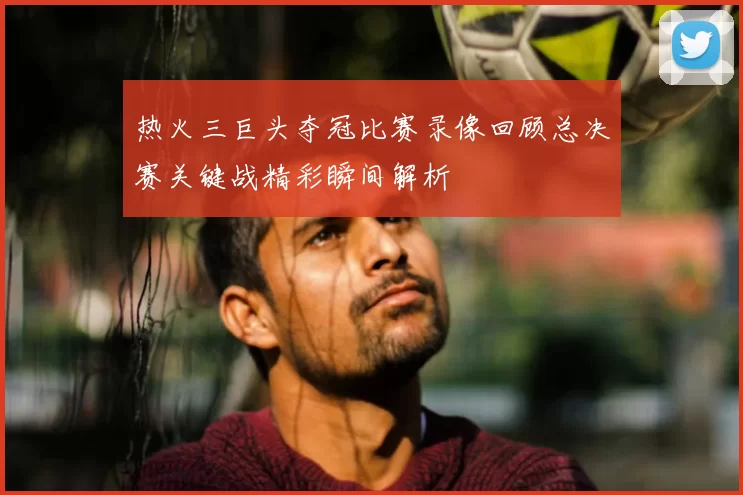 热火三巨头夺冠比赛录像回顾总决赛关键战精彩瞬间解析