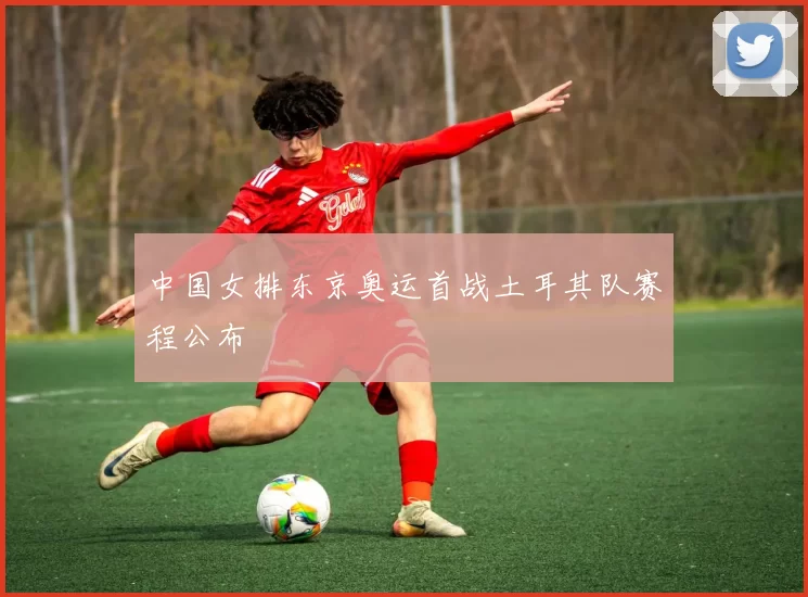 中国女排东京奥运首战土耳其队赛程公布
