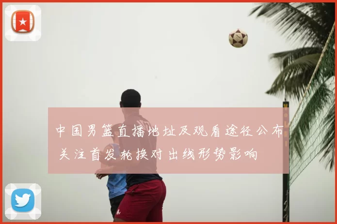中国男篮直播地址及观看途径公布 关注首发轮换对出线形势影响