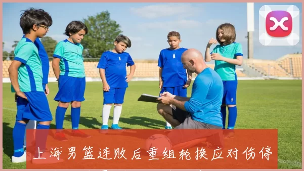 上海男篮连败后重组轮换应对伤停，年轻球员崛起成季后赛关键