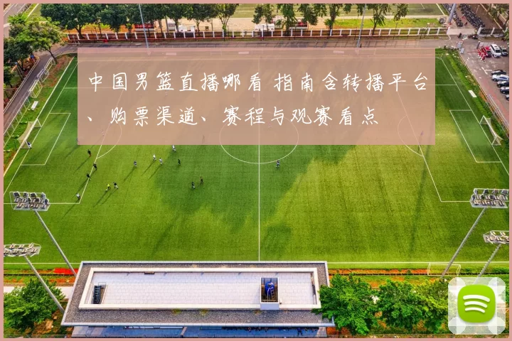 中国男篮直播哪看 指南含转播平台、购票渠道、赛程与观赛看点