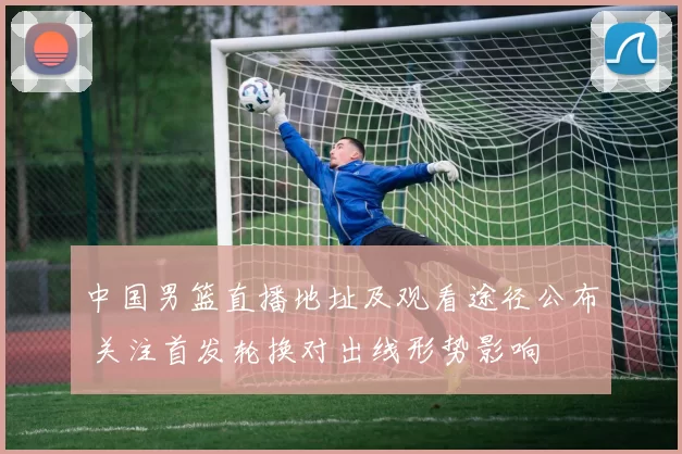中国男篮直播地址及观看途径公布 关注首发轮换对出线形势影响
