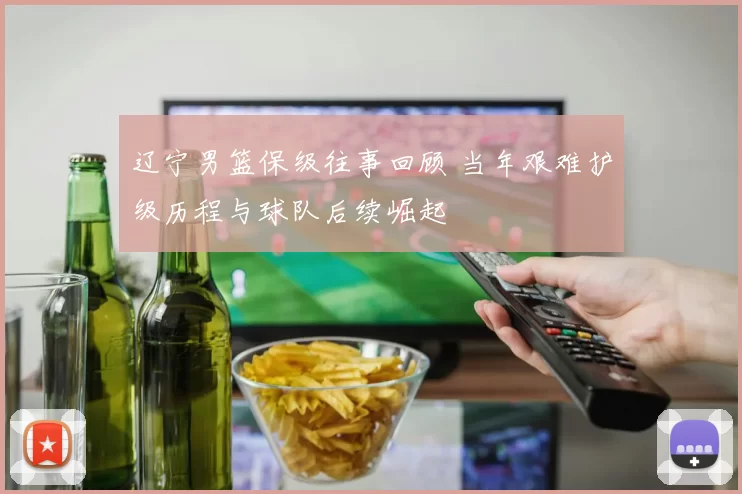 辽宁男篮保级往事回顾 当年艰难护级历程与球队后续崛起