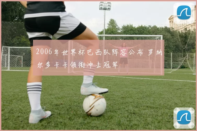 2006年世界杯巴西队阵容公布 罗纳尔多卡卡领衔冲击冠军