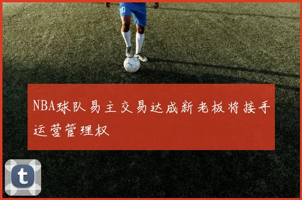 NBA球队易主交易达成新老板将接手运营管理权