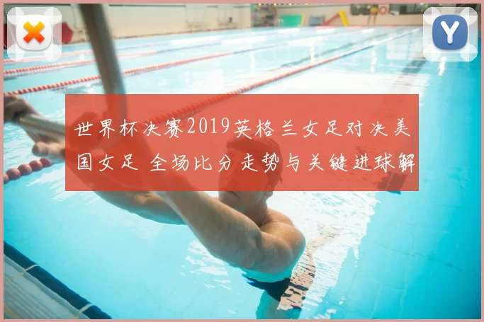 世界杯决赛2019英格兰女足对决美国女足 全场比分走势与关键进球解析