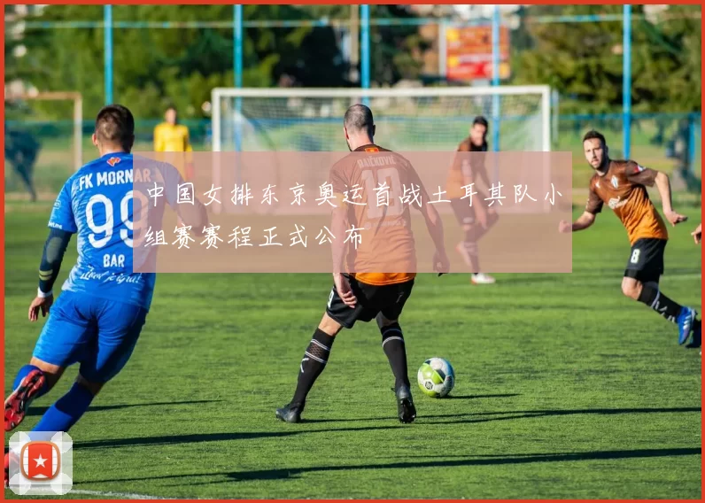 中国女排东京奥运首战土耳其队小组赛赛程正式公布