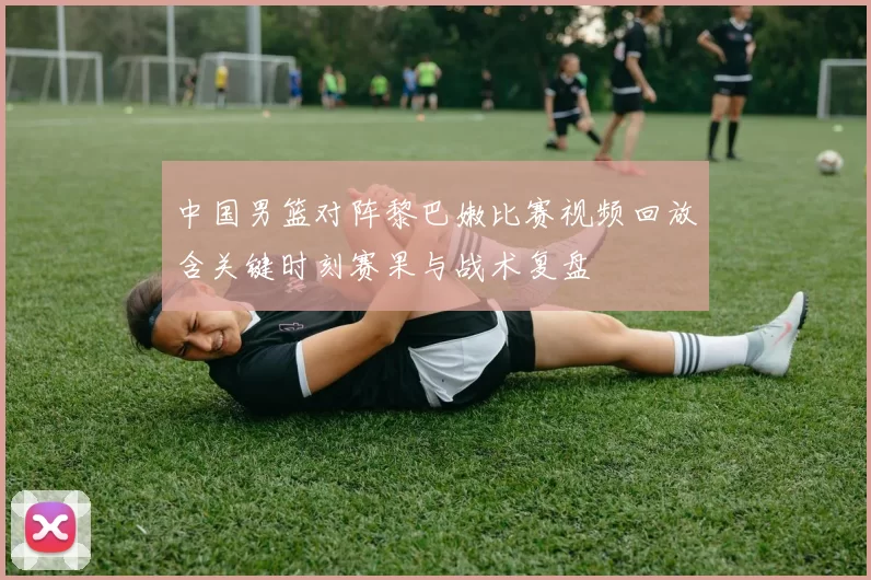 中国男篮对阵黎巴嫩比赛视频回放含关键时刻赛果与战术复盘
