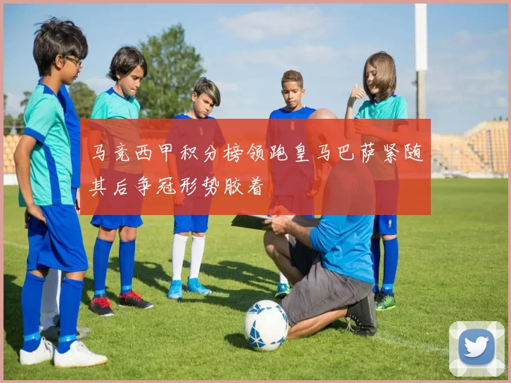 马竞西甲积分榜领跑皇马巴萨紧随其后争冠形势胶着