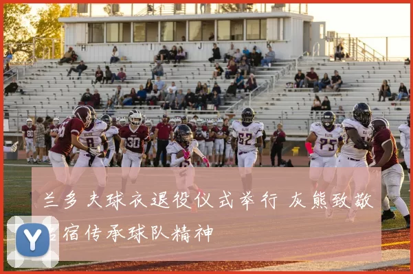 兰多夫球衣退役仪式举行 灰熊致敬名宿传承球队精神