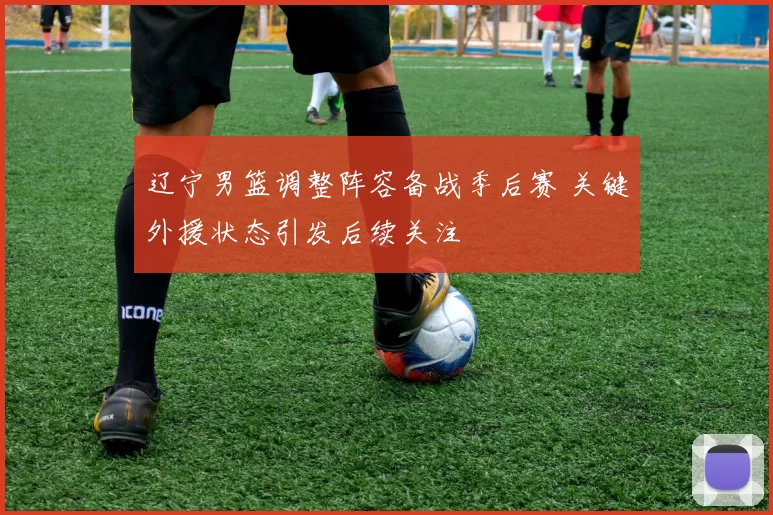 辽宁男篮调整阵容备战季后赛 关键外援状态引发后续关注