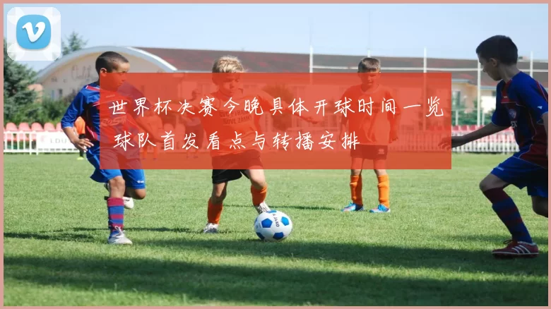 世界杯决赛今晚具体开球时间一览 球队首发看点与转播安排