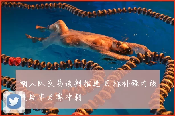 湖人队交易谈判推进 目标补强内线迎接季后赛冲刺