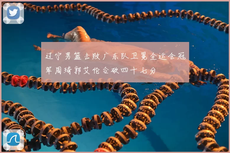 辽宁男篮击败广东队卫冕全运会冠军周琦郭艾伦合砍四十七分