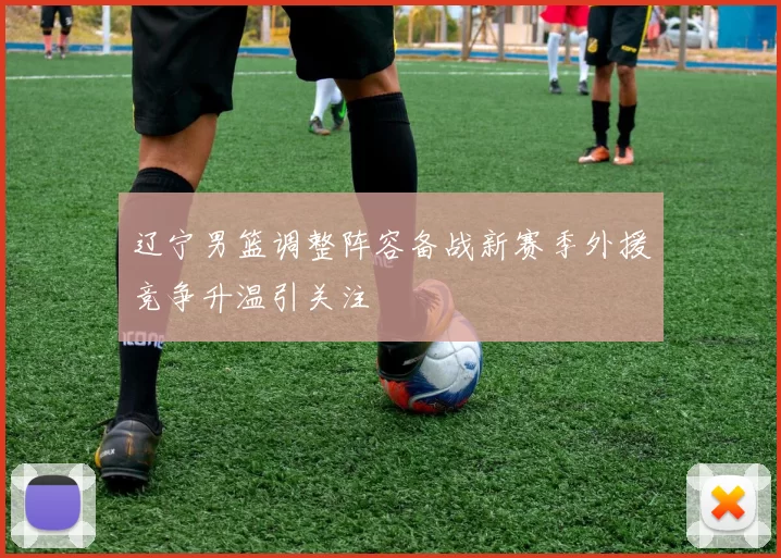 辽宁男篮调整阵容备战新赛季外援竞争升温引关注