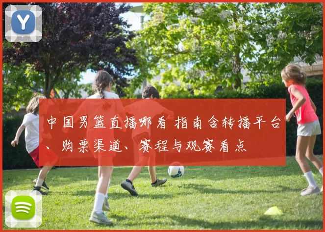 中国男篮直播哪看 指南含转播平台、购票渠道、赛程与观赛看点