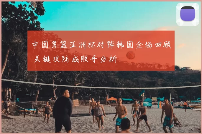 中国男篮亚洲杯对阵韩国全场回顾 关键攻防成败手分析