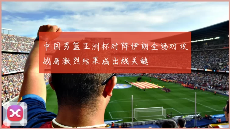 中国男篮亚洲杯对阵伊朗全场对攻战局激烈结果成出线关键