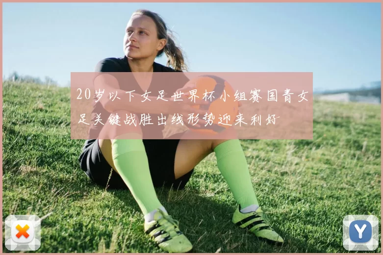 20岁以下女足世界杯小组赛国青女足关键战胜出线形势迎来利好