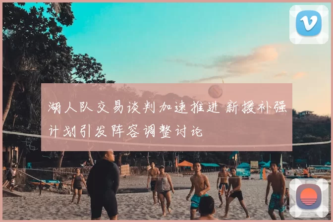 湖人队交易谈判加速推进 新援补强计划引发阵容调整讨论