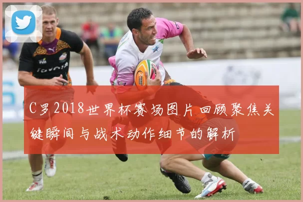 C罗2018世界杯赛场图片回顾聚焦关键瞬间与战术动作细节的解析
