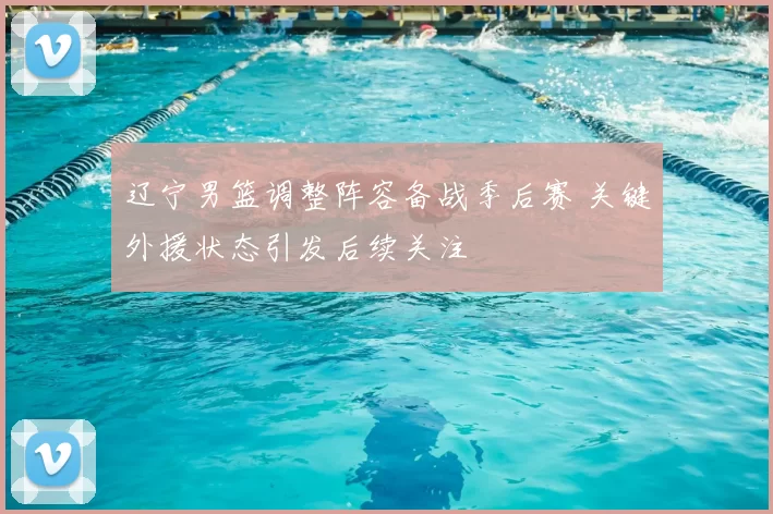 辽宁男篮调整阵容备战季后赛 关键外援状态引发后续关注