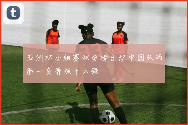 亚洲杯小组赛积分榜出炉中国队两胜一负晋级十六强