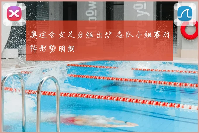 奥运会女足分组出炉 各队小组赛对阵形势明朗