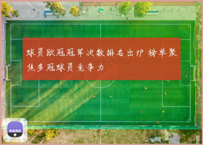 球员欧冠冠军次数排名出炉 榜单聚焦多冠球员竞争力