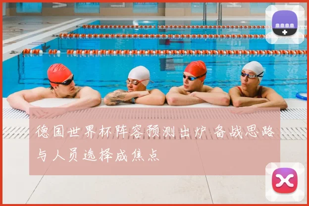 德国世界杯阵容预测出炉 备战思路与人员选择成焦点