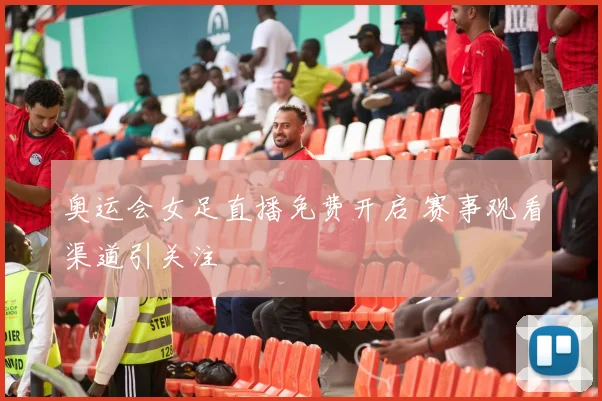 奥运会女足直播免费开启 赛事观看渠道引关注
