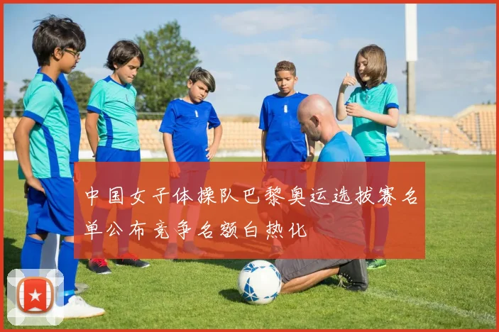 中国女子体操队巴黎奥运选拔赛名单公布竞争名额白热化